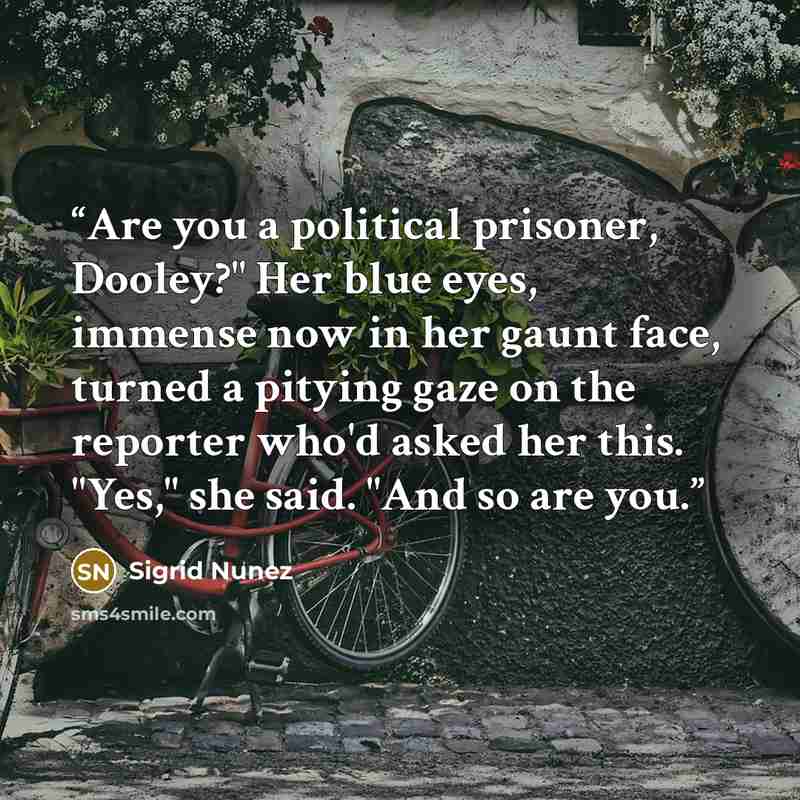 “Are you a political prisoner, Dooley?" Her blue eyes, immense now in her gaunt face, turned a pitying gaze on the reporter who'd asked her this. "Yes," she said. "And so are you.” quote by Sigrid Nunez