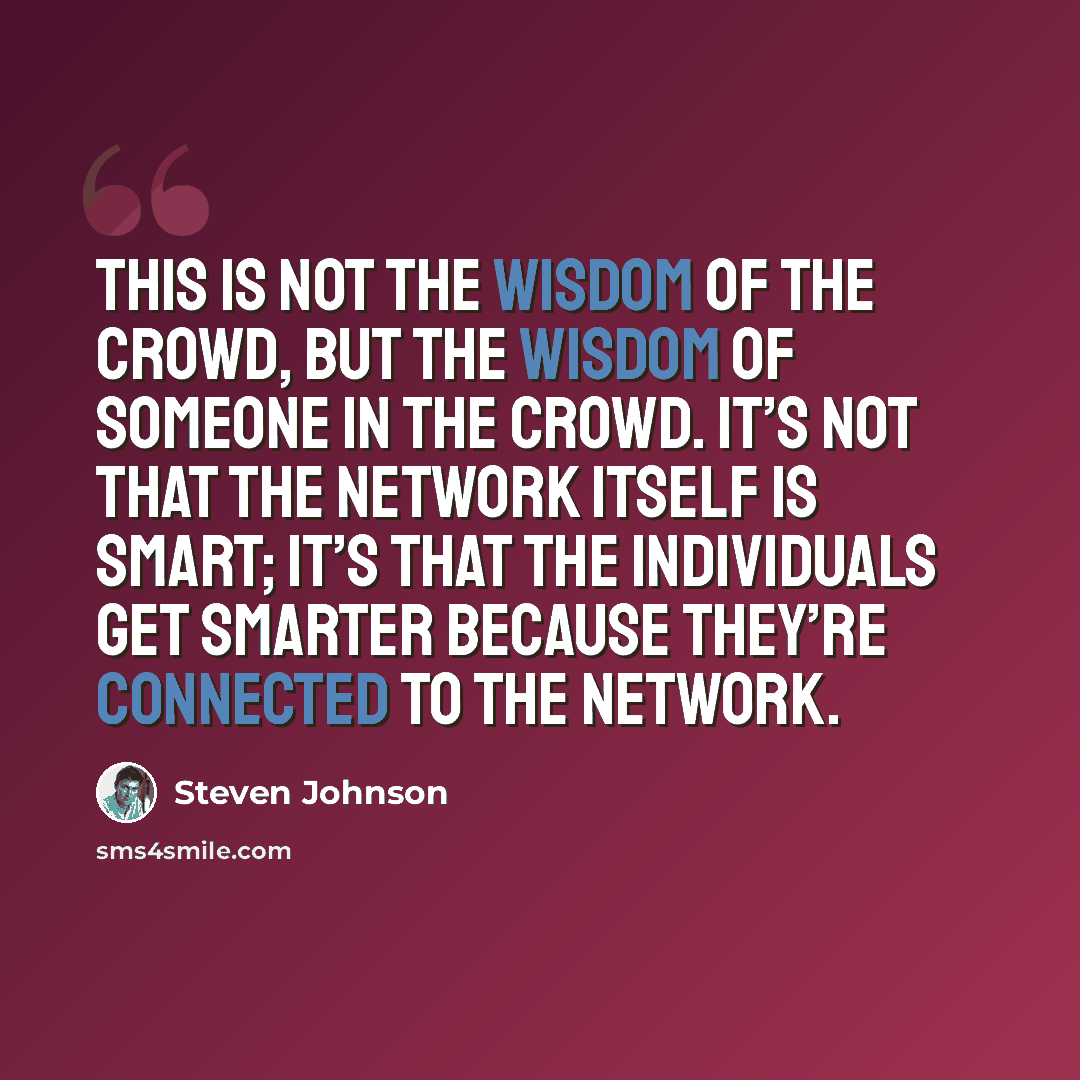 “This is not the wisdom of the crowd, but the wisdom of someone in the crowd. It’s not that the network itself is smart; it’s that the individuals get smarter because they’re connected to the network.” quote by Steven Johnson