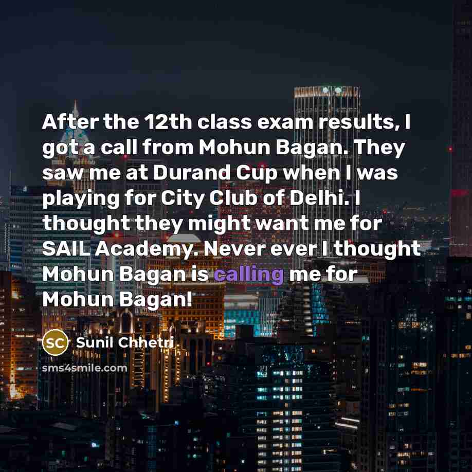 “After the 12th class exam results, I got a call from Mohun Bagan. They saw me at Durand Cup when I was playing for City Club of Delhi. I thought they might want me for SAIL Academy. Never ever I thought Mohun Bagan is calling me for Mohun Bagan!” quote by Sunil Chhetri