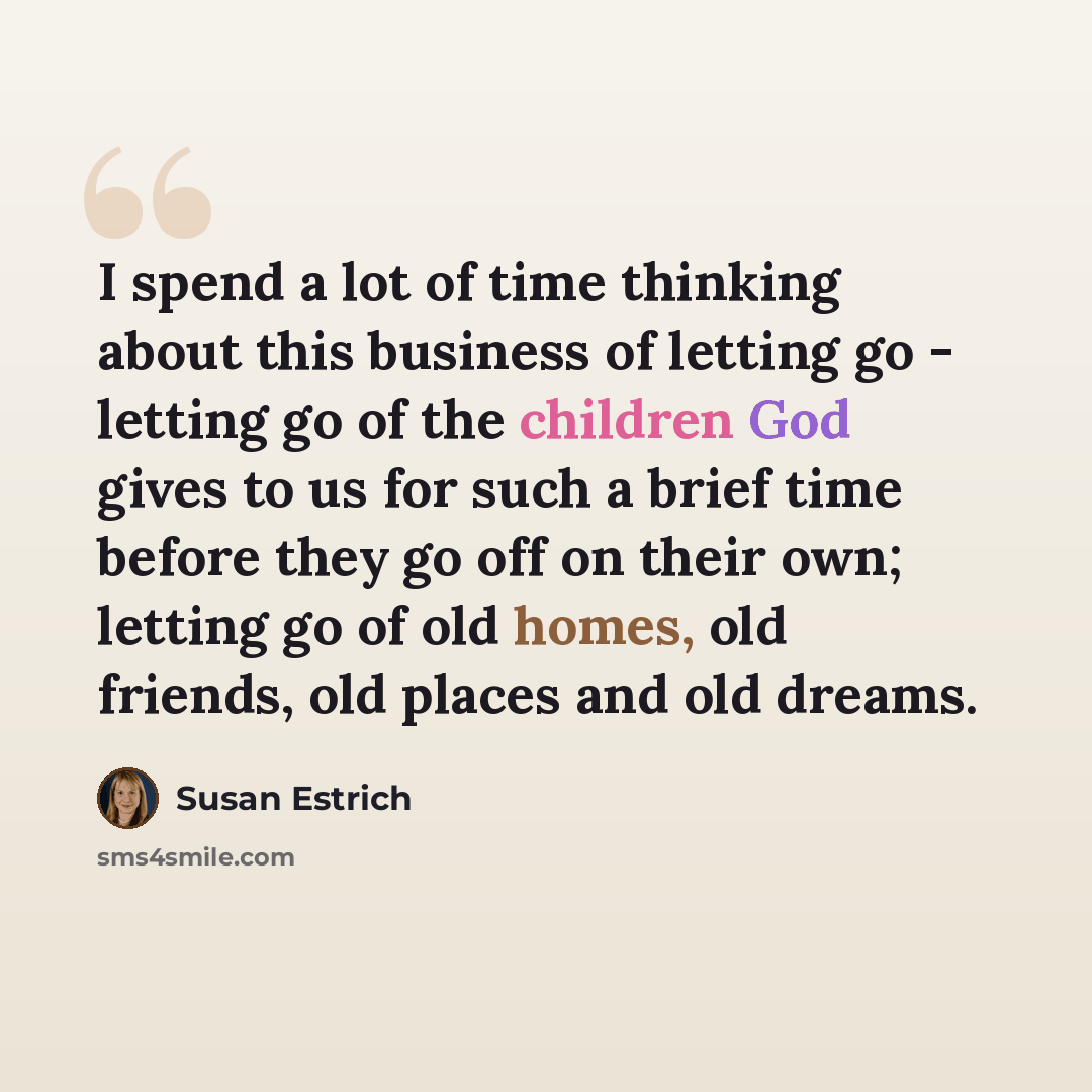 “I spend a lot of time thinking about this business of letting go - letting go of the children God gives to us for such a brief time before they go off on their own; letting go of old homes, old friends, old places and old dreams.” quote by Susan Estrich