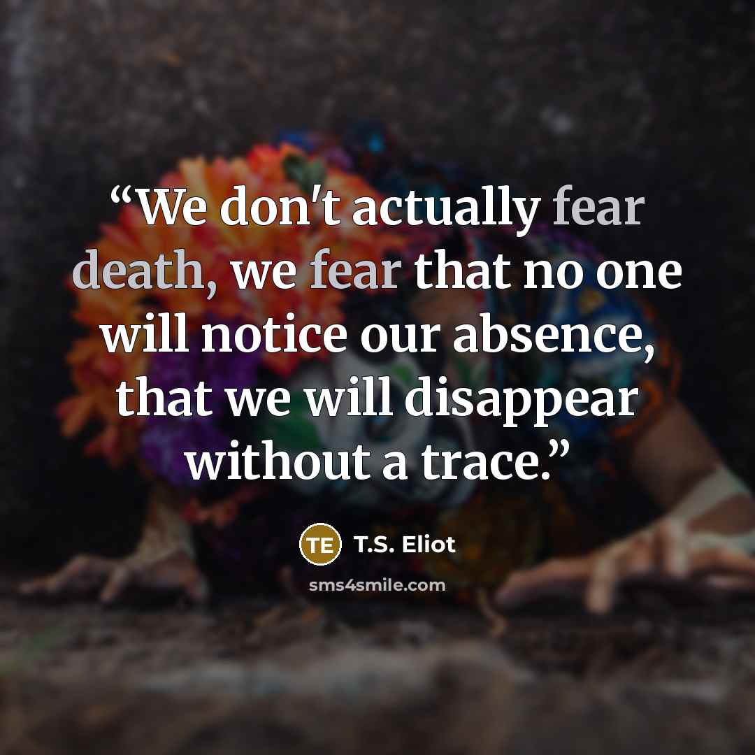 “We don't actually fear death, we fear that no one will notice our absence, that we will disappear without a trace.” quote by t.s. eliot