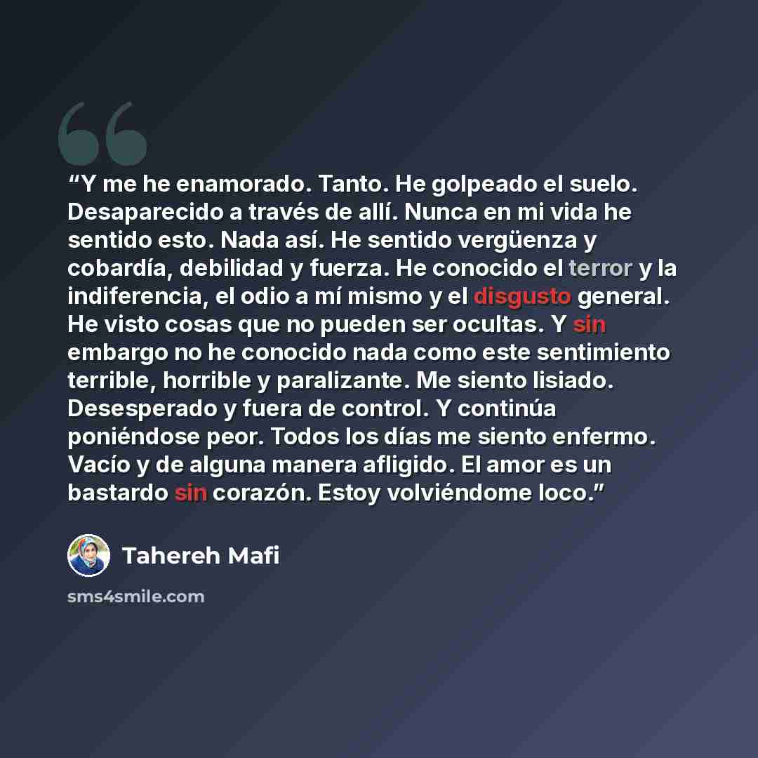 “Y me he enamorado. Tanto. He golpeado el suelo. Desaparecido a través de allí. Nunca en mi vida he sentido esto. Nada así. He sentido vergüenza y cobardía, debilidad y fuerza. He conocido el terror y la indiferencia, el odio a mí mismo y el disgusto general. He visto cosas que no pueden ser…” quote by Tahereh Mafi