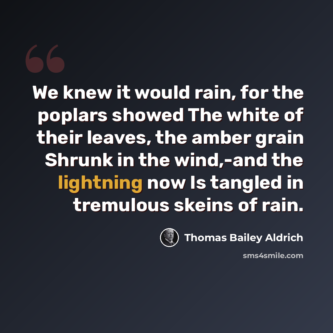 “We knew it would rain, for the poplars showed The white of their leaves, the amber grain Shrunk in the wind,-and the lightning now Is tangled in tremulous skeins of rain.” quote by Thomas Bailey Aldrich