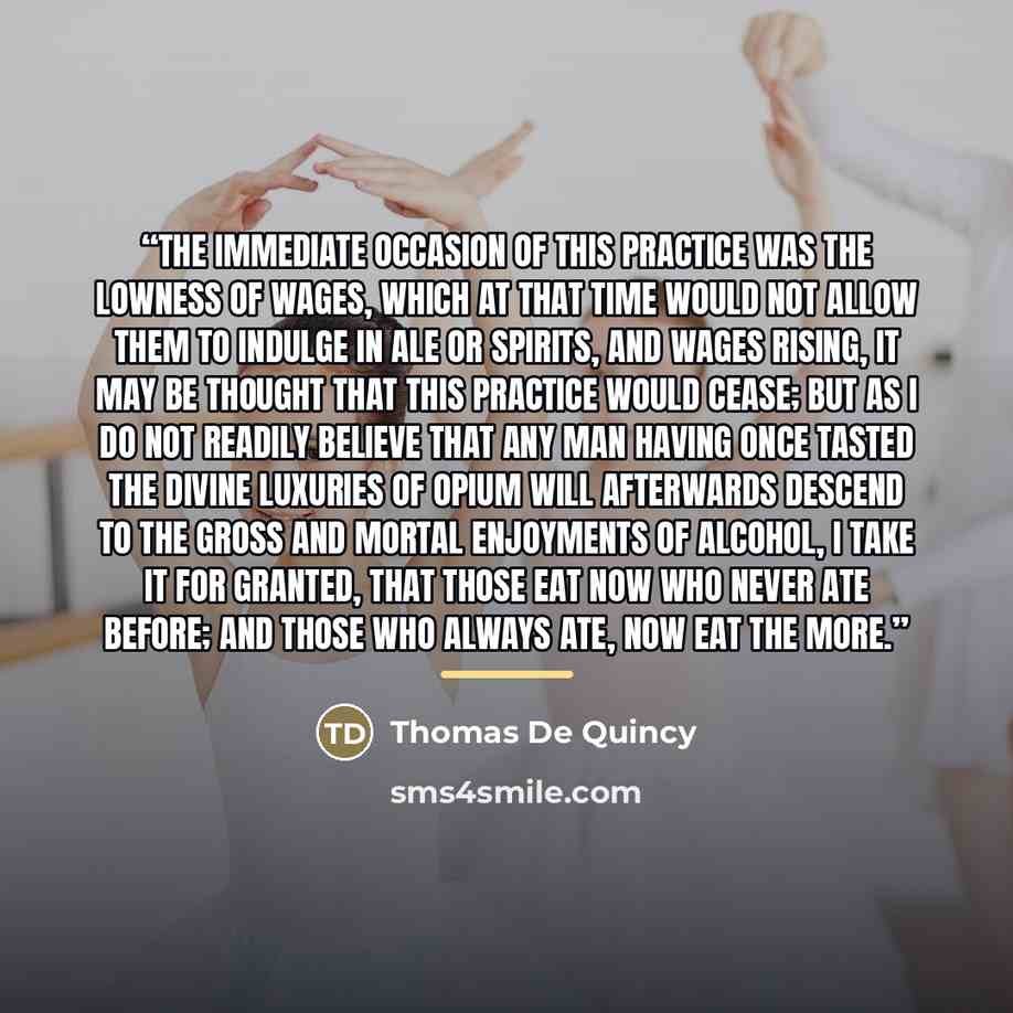 “The immediate occasion of this practice was the lowness of wages, which at that time would not allow them to indulge in ale or spirits, and wages rising, it may be thought that this practice would cease; but as I do not readily believe that any man having once tasted the divine luxuries of opium…” quote by Thomas De Quincy