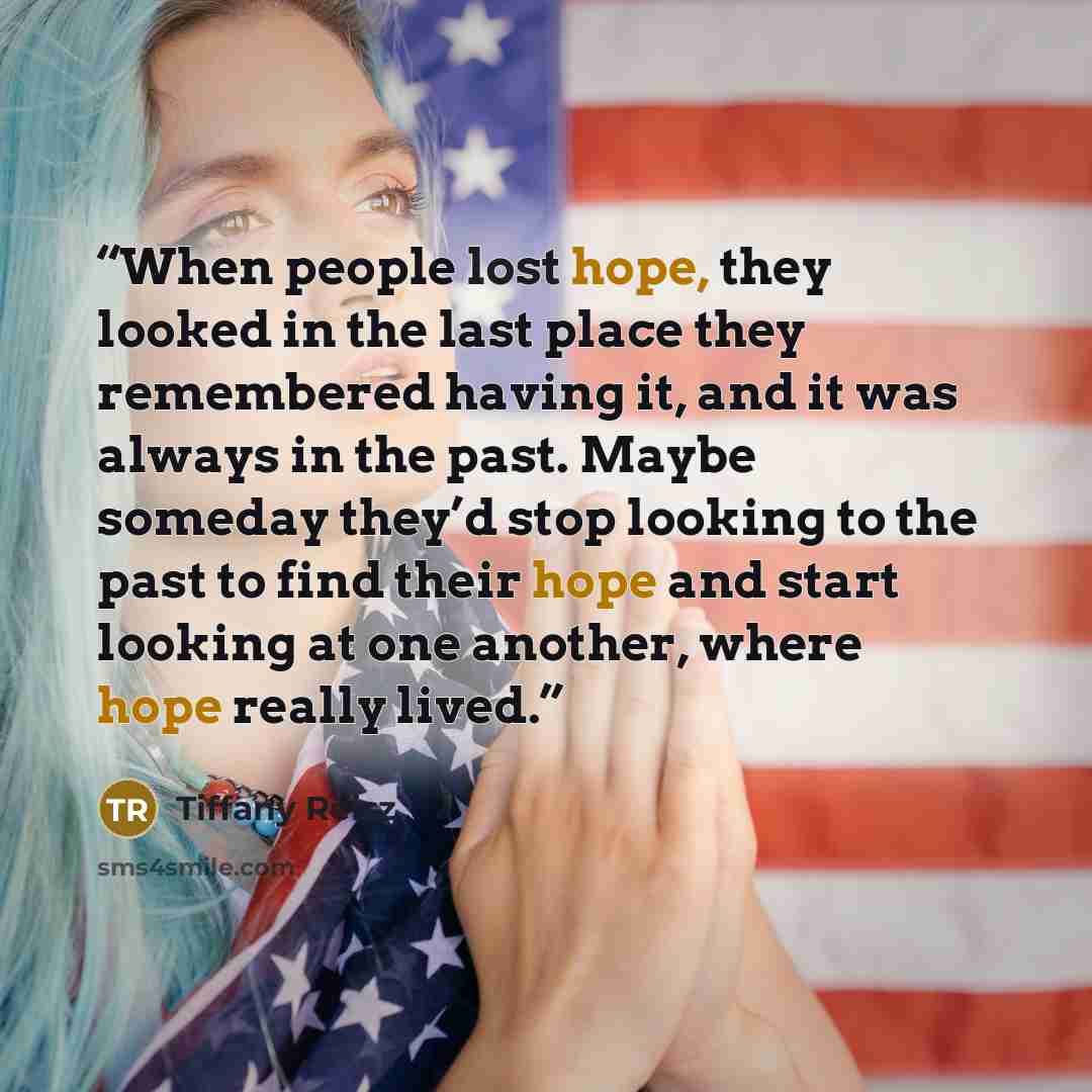 “When people lost hope, they looked in the last place they remembered having it, and it was always in the past. Maybe someday they’d stop looking to the past to find their hope and start looking at one another, where hope really lived.” quote by Tiffany Reisz