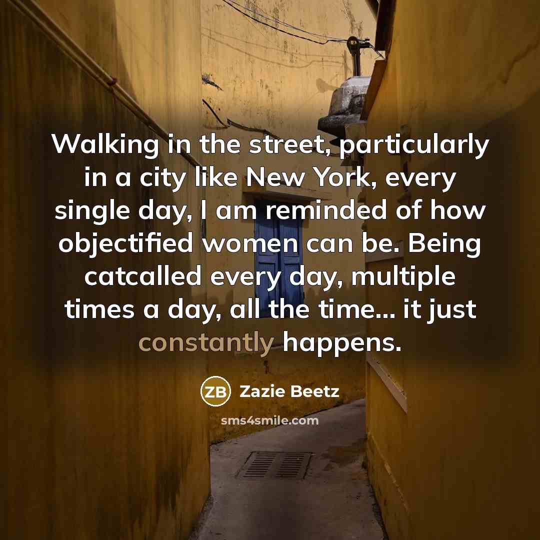“Walking in the street, particularly in a city like New York, every single day, I am reminded of how objectified women can be. Being catcalled every day, multiple times a day, all the time... it just constantly happens.” quote by Zazie Beetz