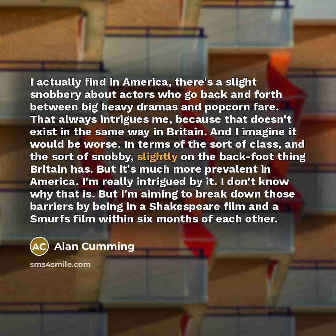 “I actually find in America, there's a slight snobbery about actors who go back and forth between big heavy dramas and popcorn fare. That always intrigues me, because that doesn't exist in the same way in Britain. And I imagine it would be worse. In terms of the sort of class, and the sort of…” quote by Alan Cumming