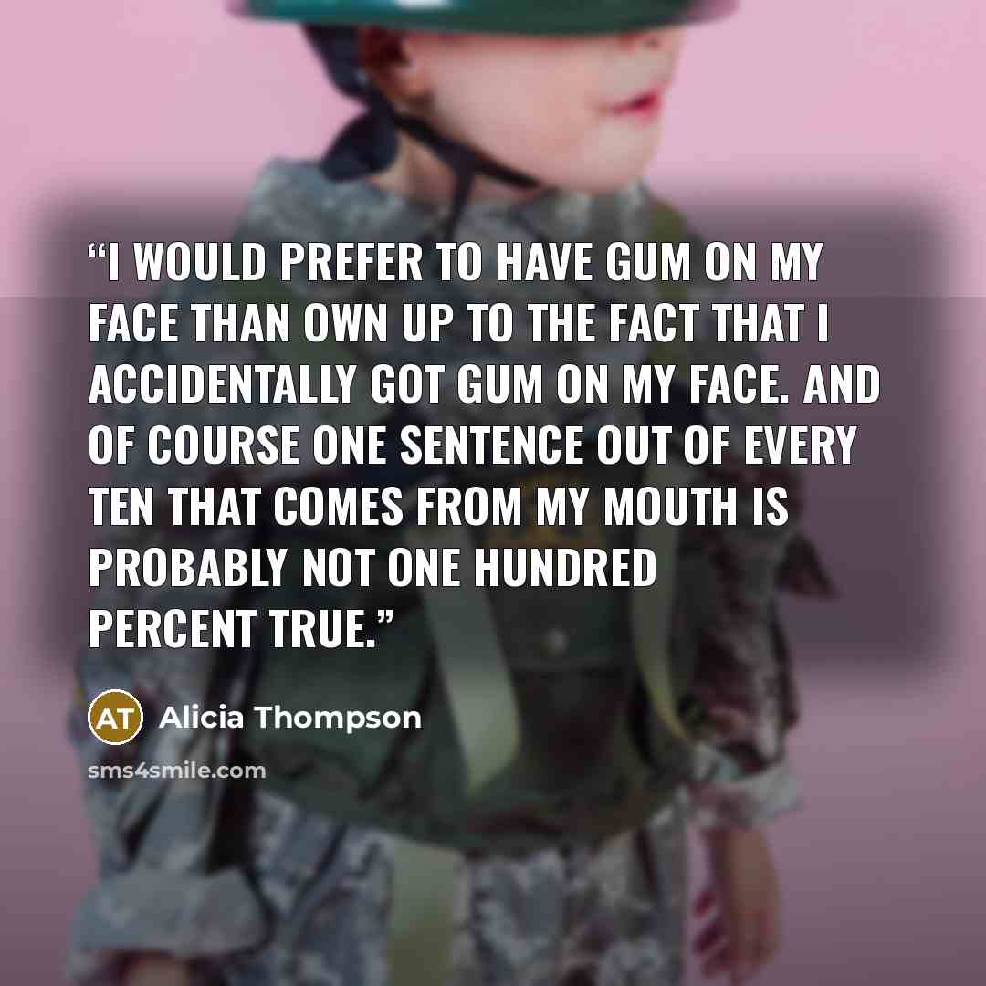 “I would prefer to have gum on my face than own up to the fact that I accidentally got gum on my face. And of course one sentence out of every ten that comes from my mouth is probably not one hundred percent true.” quote by Alicia Thompson