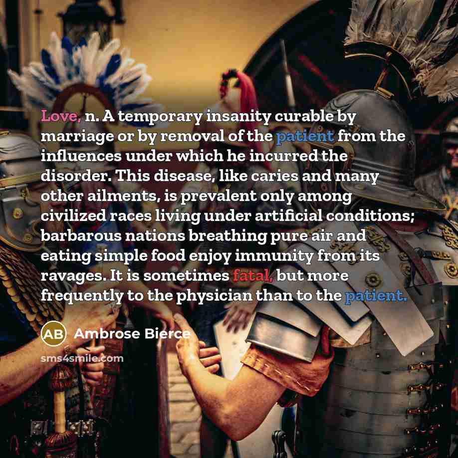 “Love, n. A temporary insanity curable by marriage or by removal of the patient from the influences under which he incurred the disorder. This disease, like caries and many other ailments, is prevalent only among civilized races living under artificial conditions; barbarous nations breathing pure…” quote by Ambrose Bierce