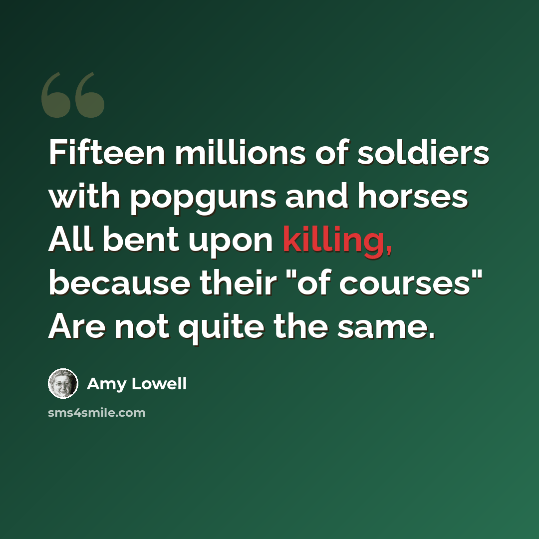 “Fifteen millions of soldiers with popguns and horses All bent upon killing, because their "of courses" Are not quite the same.” quote by Amy Lowell