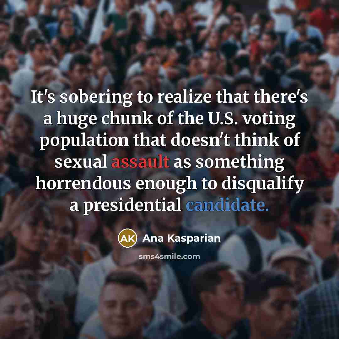 “It's sobering to realize that there's a huge chunk of the U.S. voting population that doesn't think of sexual assault as something horrendous enough to disqualify a presidential candidate.” quote by Ana Kasparian