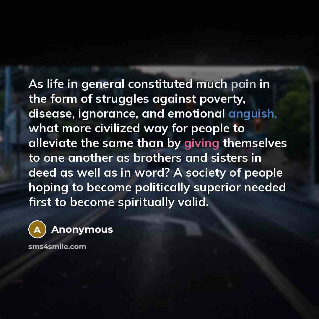 “As life in general constituted much pain in the form of struggles against poverty, disease, ignorance, and emotional anguish, what more civilized way for people to alleviate the same than by giving themselves to one another as brothers and sisters in deed as well as in word? A society of people…” quote by Anonymous