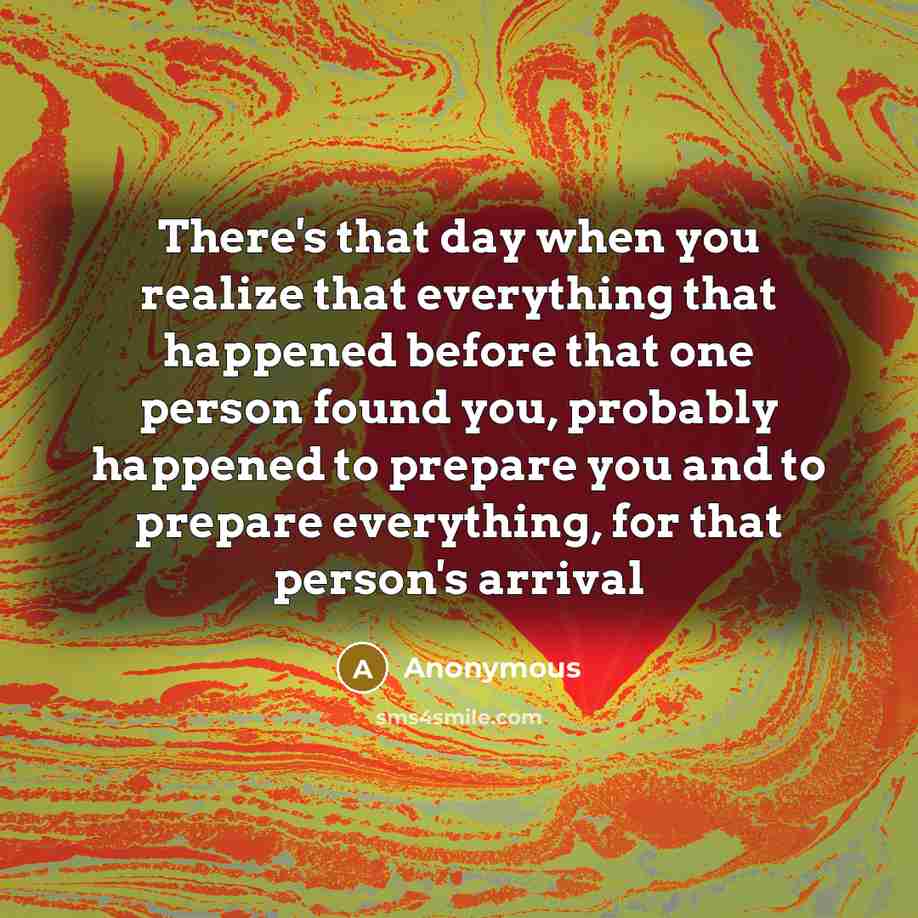 “There's that day when you realize that everything that happened before that one person found you, probably happened to prepare you and to prepare everything, for that person's arrival” quote by Anonymous