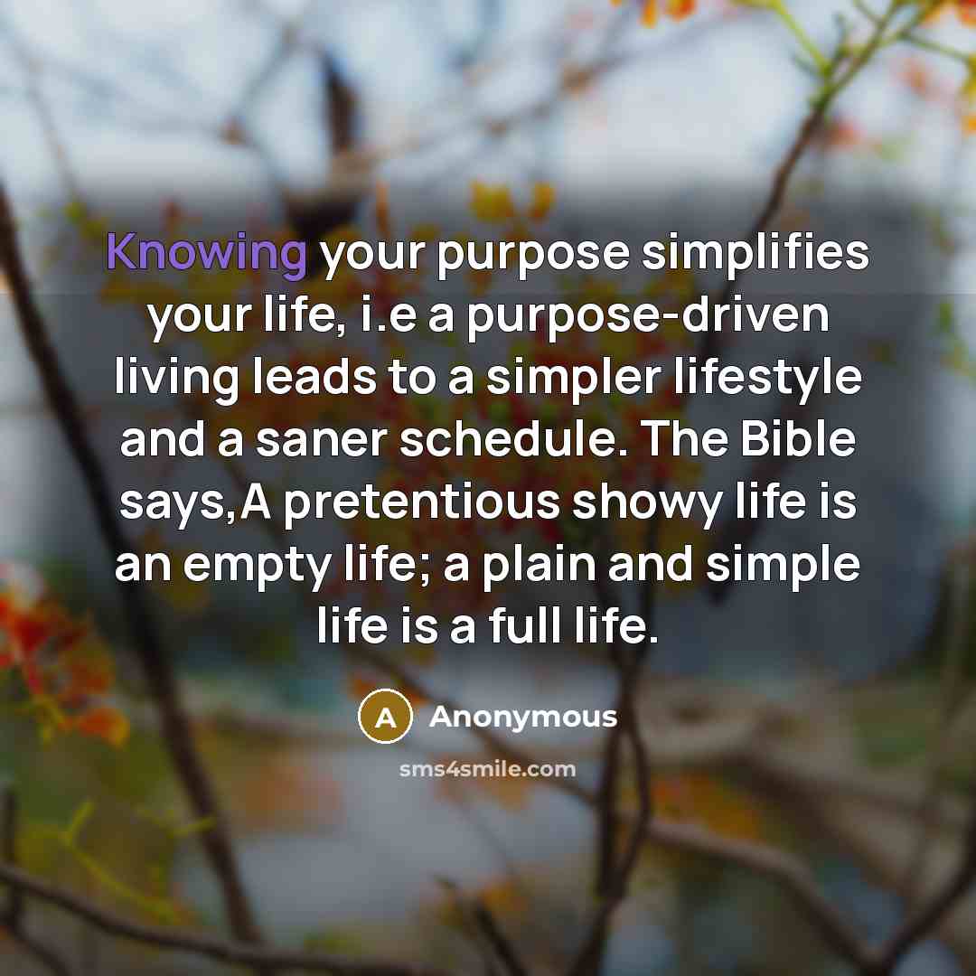 “Knowing your purpose simplifies your life, i.e a purpose-driven living leads to a simpler lifestyle and a saner schedule. The Bible says,A pretentious showy life is an empty life; a plain and simple life is a full life.” quote by Anonymous