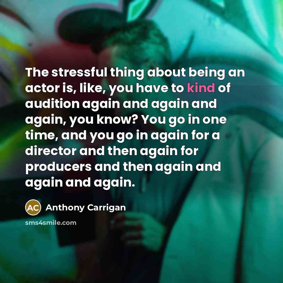 “The stressful thing about being an actor is, like, you have to kind of audition again and again and again, you know? You go in one time, and you go in again for a director and then again for producers and then again and again and again.” quote by Anthony Carrigan