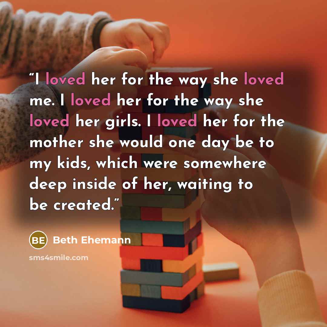 “I loved her for the way she loved me. I loved her for the way she loved her girls. I loved her for the mother she would one day be to my kids, which were somewhere deep inside of her, waiting to be created.” quote by Beth Ehemann