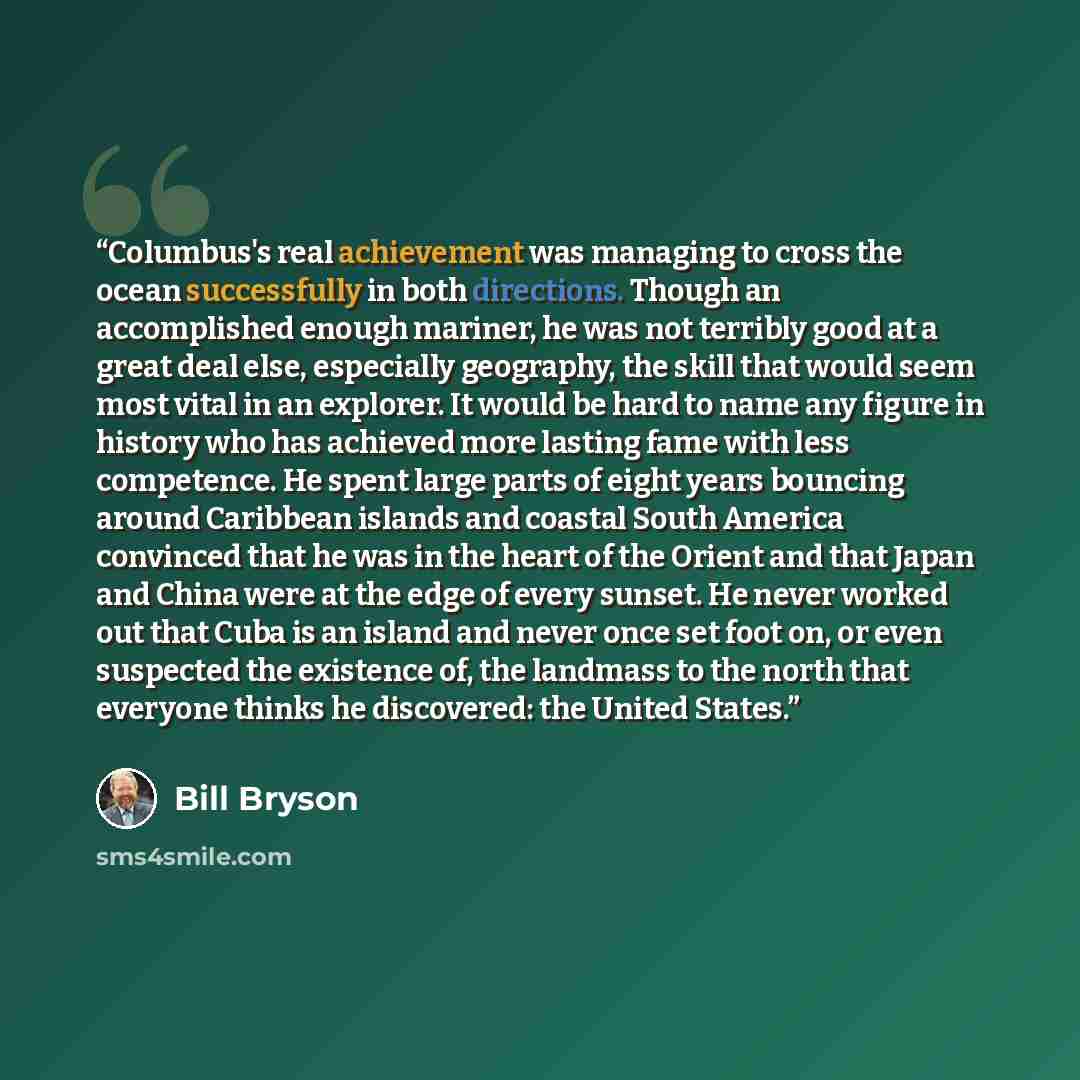 “Columbus's real achievement was managing to cross the ocean successfully in both directions. Though an accomplished enough mariner, he was not terribly good at a great deal else, especially geography, the skill that would seem most vital in an explorer. It would be hard to name any figure in…” quote by Bill Bryson