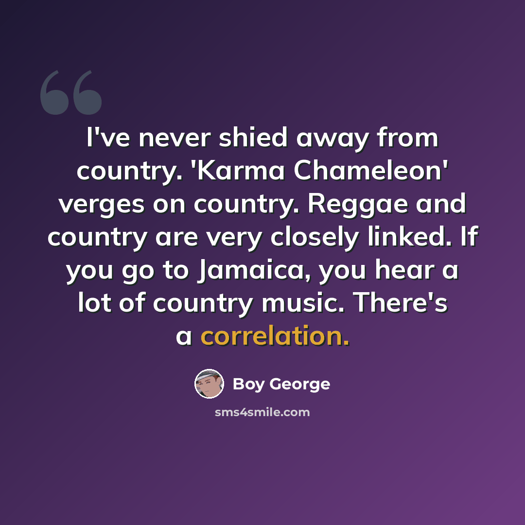 “I've never shied away from country. 'Karma Chameleon' verges on country. Reggae and country are very closely linked. If you go to Jamaica, you hear a lot of country music. There's a correlation.” quote by Boy George