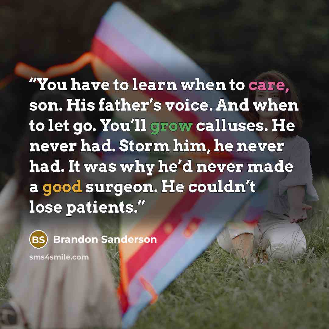 “You have to learn when to care, son. His father’s voice. And when to let go. You’ll grow calluses. He never had. Storm him, he never had. It was why he’d never made a good surgeon. He couldn’t lose patients.” quote by Brandon Sanderson