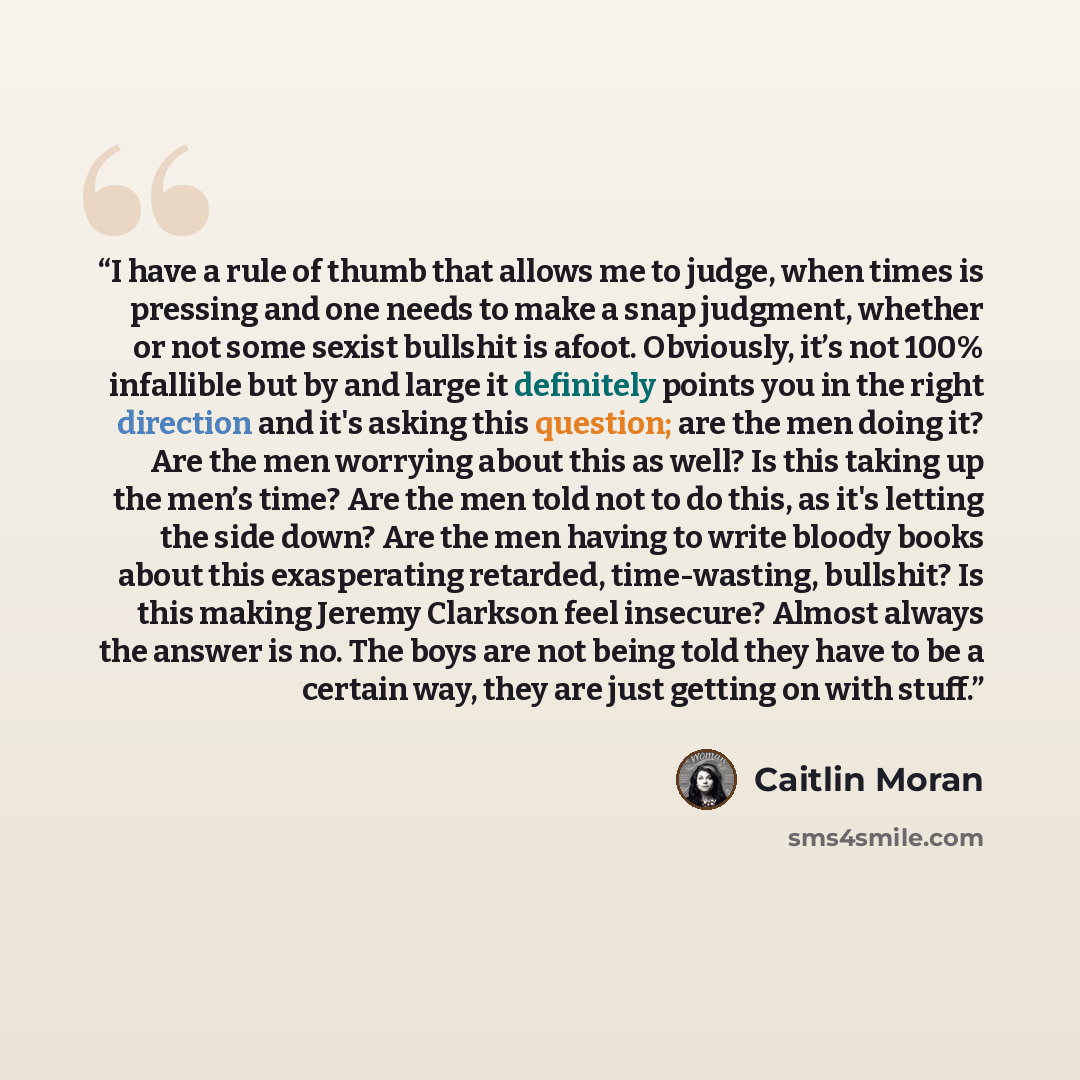 “I have a rule of thumb that allows me to judge, when times is pressing and one needs to make a snap judgment, whether or not some sexist bullshit is afoot. Obviously, it’s not 100% infallible but by and large it definitely points you in the right direction and it's asking this question; are the…” quote by Caitlin Moran
