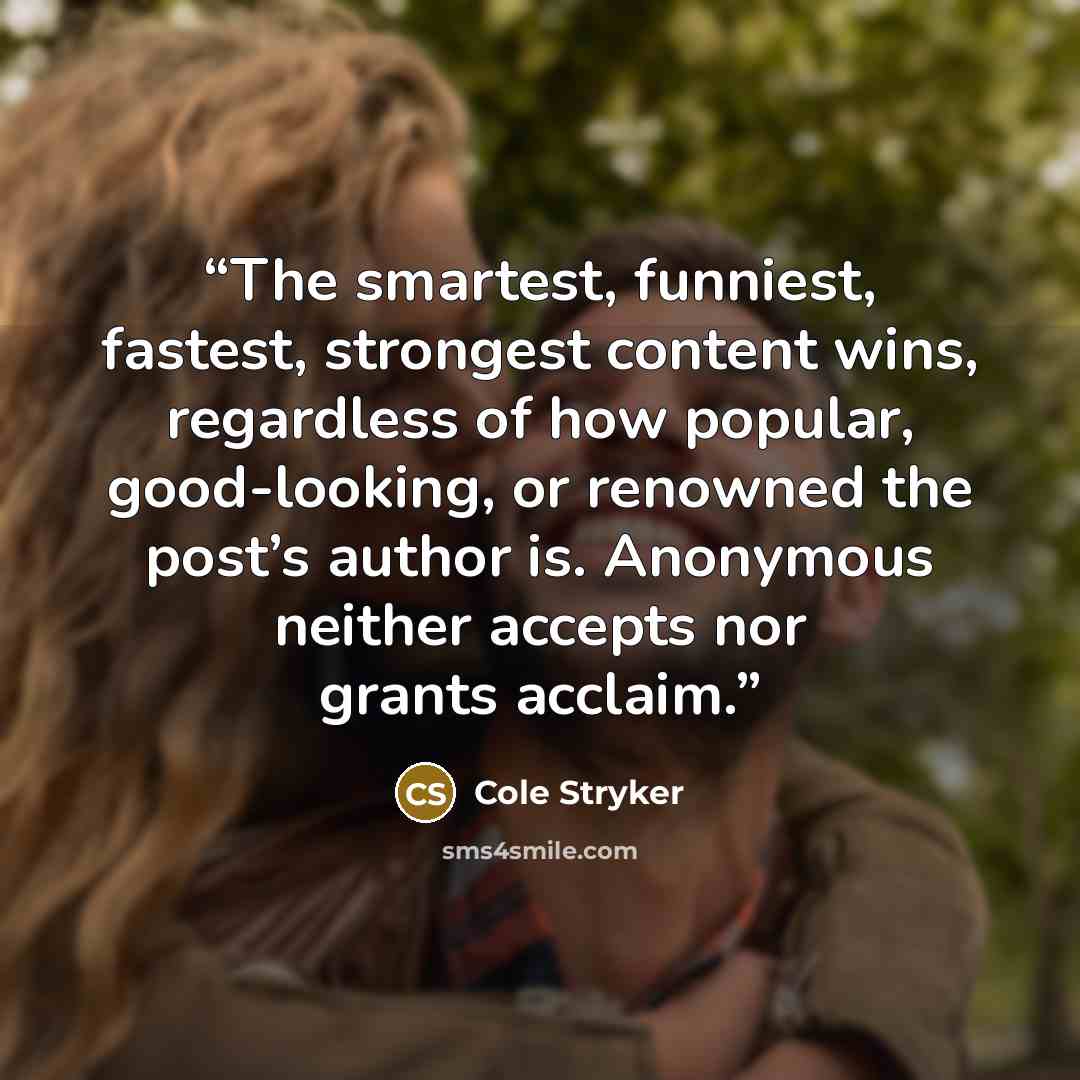 “The smartest, funniest, fastest, strongest content wins, regardless of how popular, good-looking, or renowned the post’s author is. Anonymous neither accepts nor grants acclaim.” quote by Cole Stryker