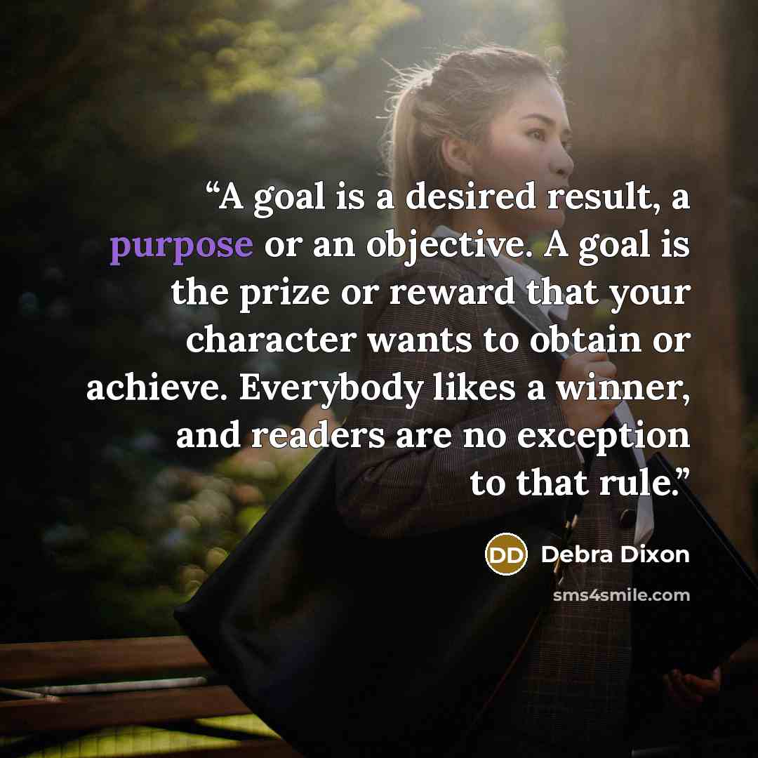“A goal is a desired result, a purpose or an objective. A goal is the prize or reward that your character wants to obtain or achieve. Everybody likes a winner, and readers are no exception to that rule.” quote by Debra Dixon