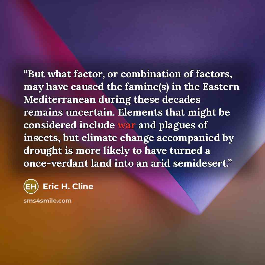 “But what factor, or combination of factors, may have caused the famine(s) in the Eastern Mediterranean during these decades remains uncertain. Elements that might be considered include war and plagues of insects, but climate change accompanied by drought is more likely to have turned a…” quote by Eric H. Cline