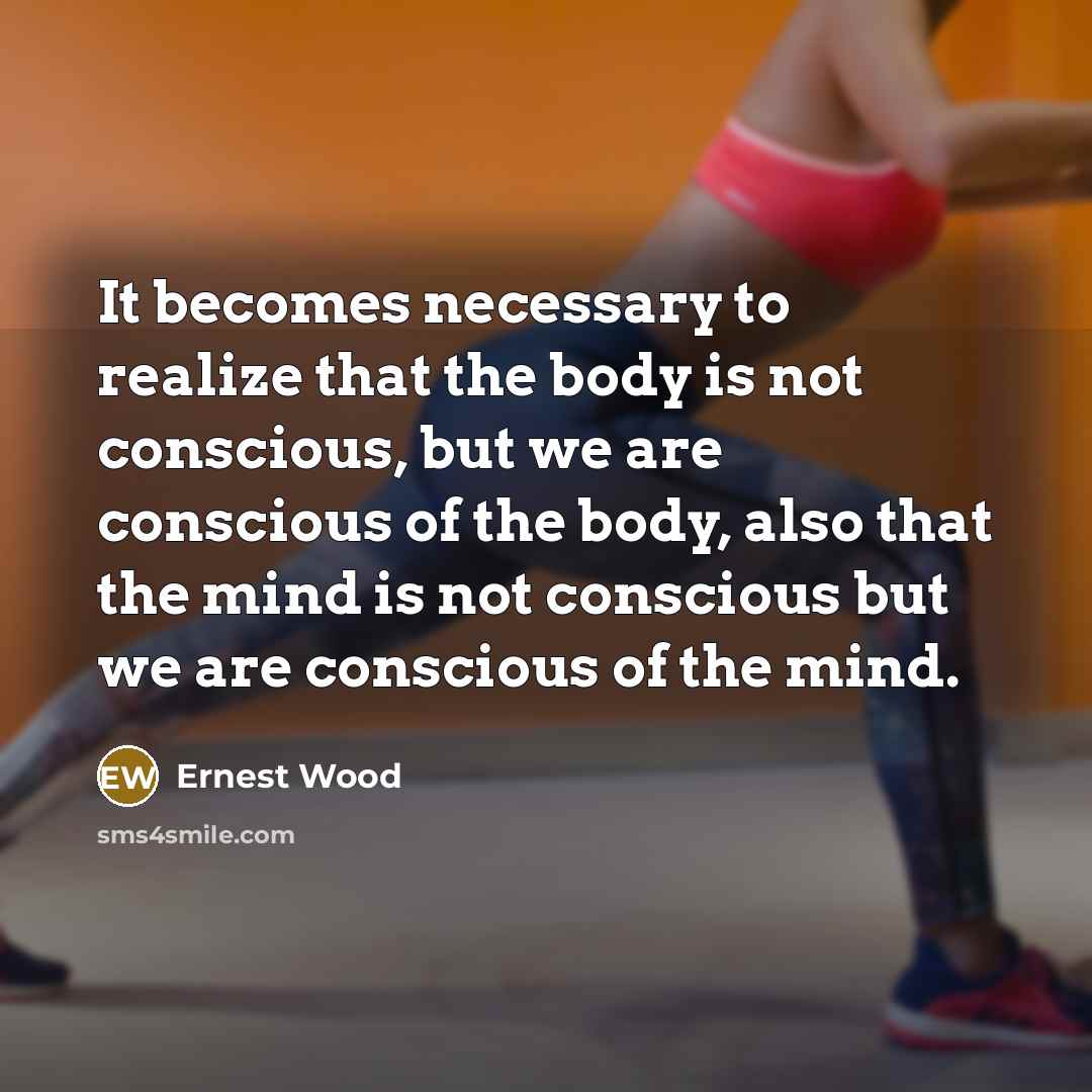 “It becomes necessary to realize that the body is not conscious, but we are conscious of the body, also that the mind is not conscious but we are conscious of the mind.” quote by Ernest Wood