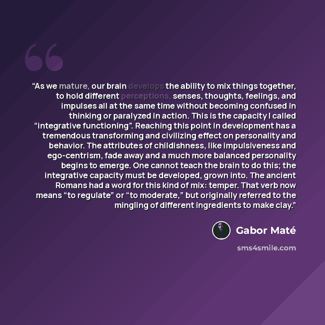 “As we mature, our brain develops the ability to mix things together, to hold different perceptions, senses, thoughts, feelings, and impulses all at the same time without becoming confused in thinking or paralyzed in action. This is the capacity I called “integrative functioning”. Reaching this…” quote by Gabor Maté