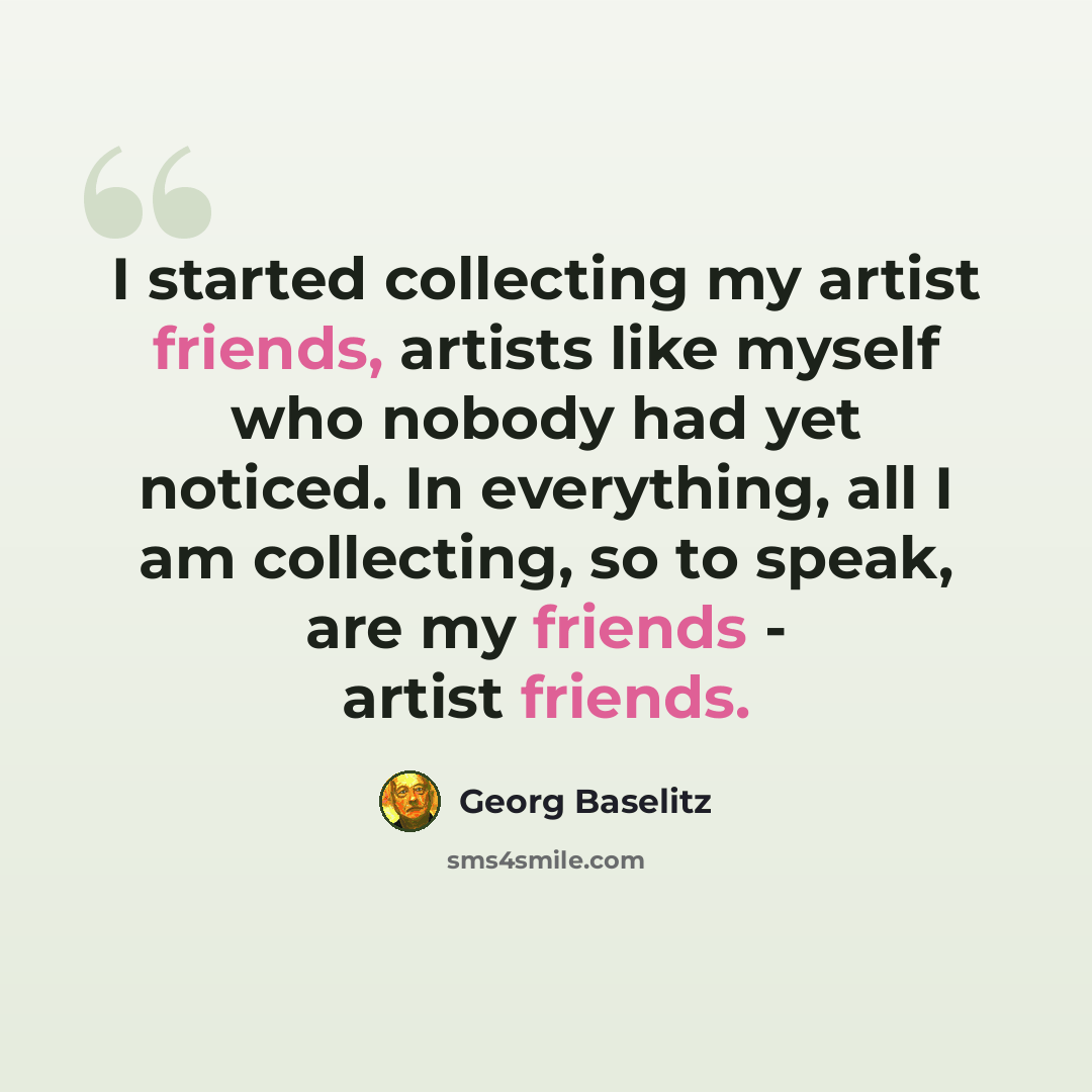 “I started collecting my artist friends, artists like myself who nobody had yet noticed. In everything, all I am collecting, so to speak, are my friends - artist friends.” quote by Georg Baselitz