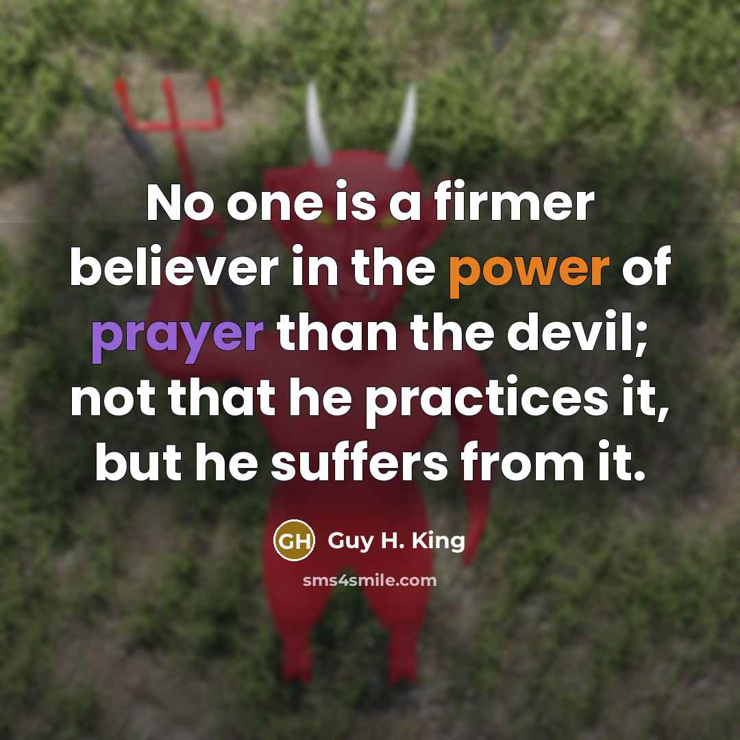 “No one is a firmer believer in the power of prayer than the devil; not that he practices it, but he suffers from it.” quote by Guy H. King