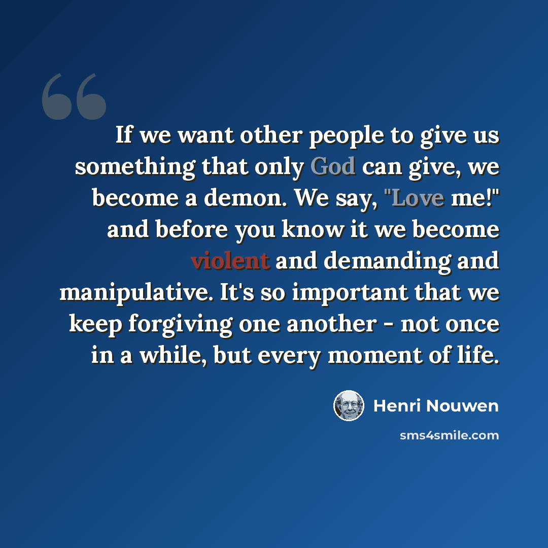 “If we want other people to give us something that only God can give, we become a demon. We say, "Love me!" and before you know it we become violent and demanding and manipulative. It's so important that we keep forgiving one another - not once in a while, but every moment of life.” quote by Henri Nouwen