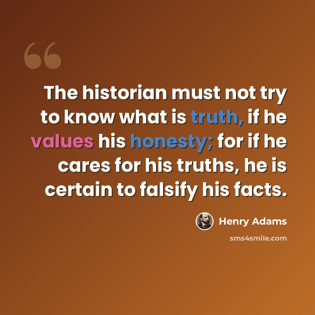 “The historian must not try to know what is truth, if he values his honesty; for if he cares for his truths, he is certain to falsify his facts.” quote by Henry Adams