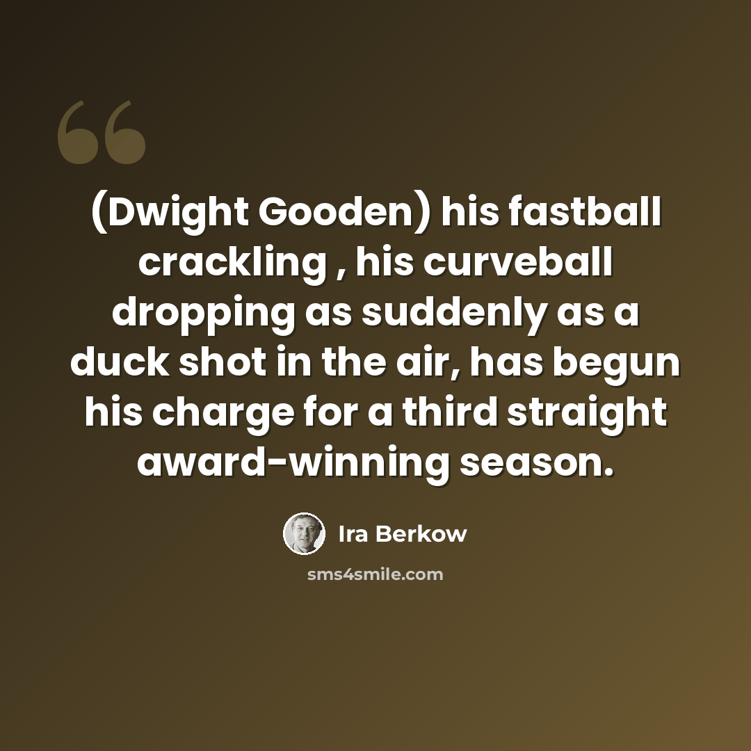 “(Dwight Gooden) his fastball crackling , his curveball dropping as suddenly as a duck shot in the air, has begun his charge for a third straight award-winning season.” quote by Ira Berkow