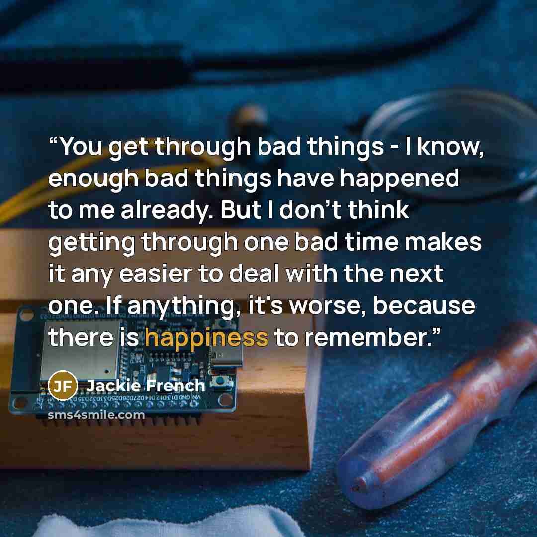 “You get through bad things - I know, enough bad things have happened to me already. But I don't think getting through one bad time makes it any easier to deal with the next one. If anything, it's worse, because there is happiness to remember.” quote by Jackie French