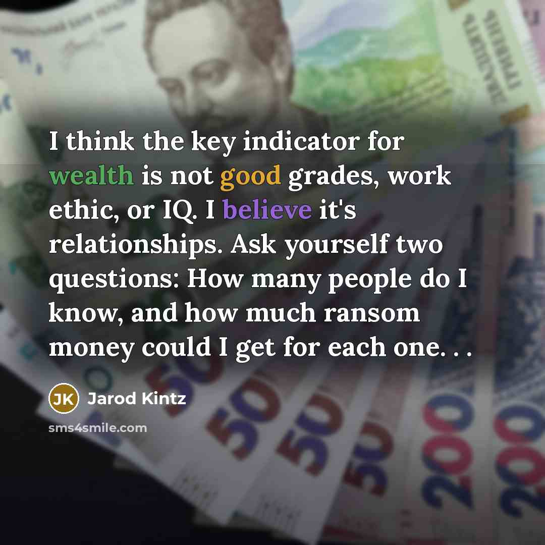 “I think the key indicator for wealth is not good grades, work ethic, or IQ. I believe it's relationships. Ask yourself two questions: How many people do I know, and how much ransom money could I get for each one. . .” quote by Jarod Kintz