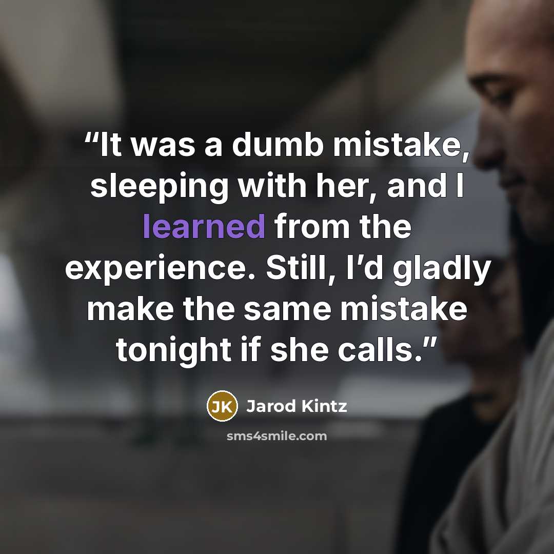 “It was a dumb mistake, sleeping with her, and I learned from the experience. Still, I’d gladly make the same mistake tonight if she calls.” quote by Jarod Kintz