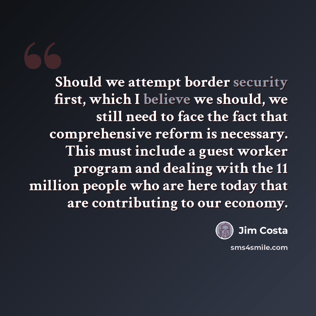 “Should we attempt border security first, which I believe we should, we still need to face the fact that comprehensive reform is necessary. This must include a guest worker program and dealing with the 11 million people who are here today that are contributing to our economy.” quote by Jim Costa
