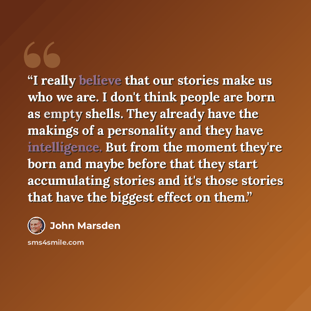 “I really believe that our stories make us who we are. I don't think people are born as empty shells. They already have the makings of a personality and they have intelligence. But from the moment they're born and maybe before that they start accumulating stories and it's those stories that have…” quote by John Marsden