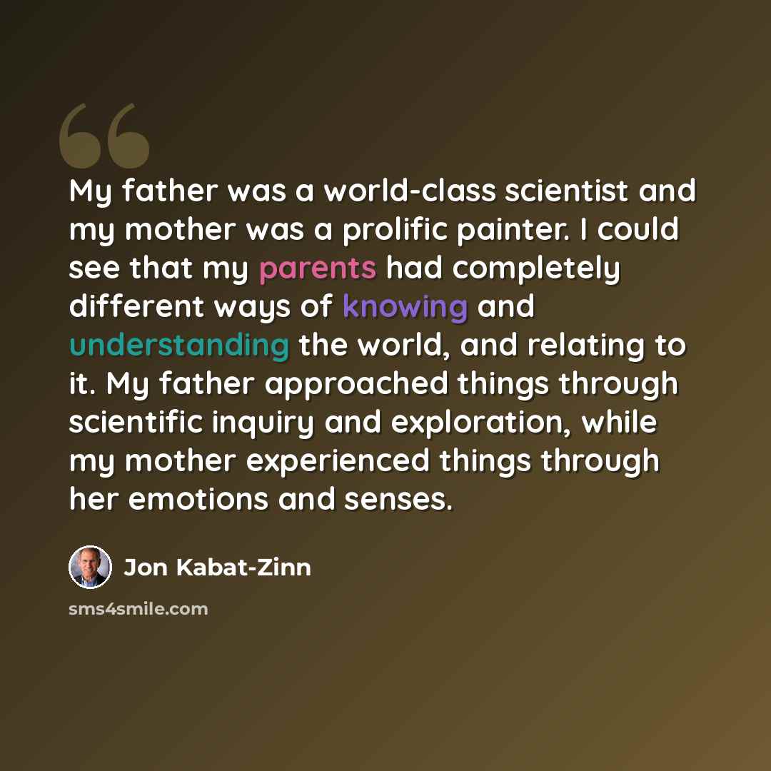 “My father was a world-class scientist and my mother was a prolific painter. I could see that my parents had completely different ways of knowing and understanding the world, and relating to it. My father approached things through scientific inquiry and exploration, while my mother experienced…” quote by Jon Kabat-Zinn
