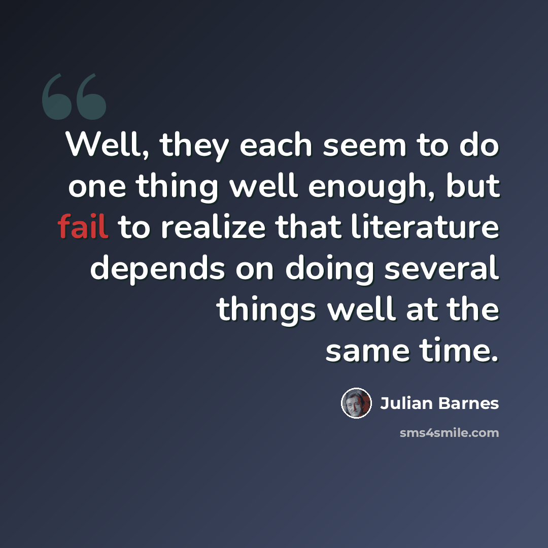 “Well, they each seem to do one thing well enough, but fail to realize that literature depends on doing several things well at the same time.” quote by Julian Barnes