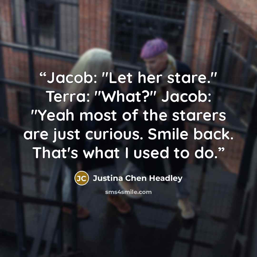 “Jacob: "Let her stare." Terra: "What?" Jacob: "Yeah most of the starers are just curious. Smile back. That's what I used to do.” quote by Justina Chen Headley
