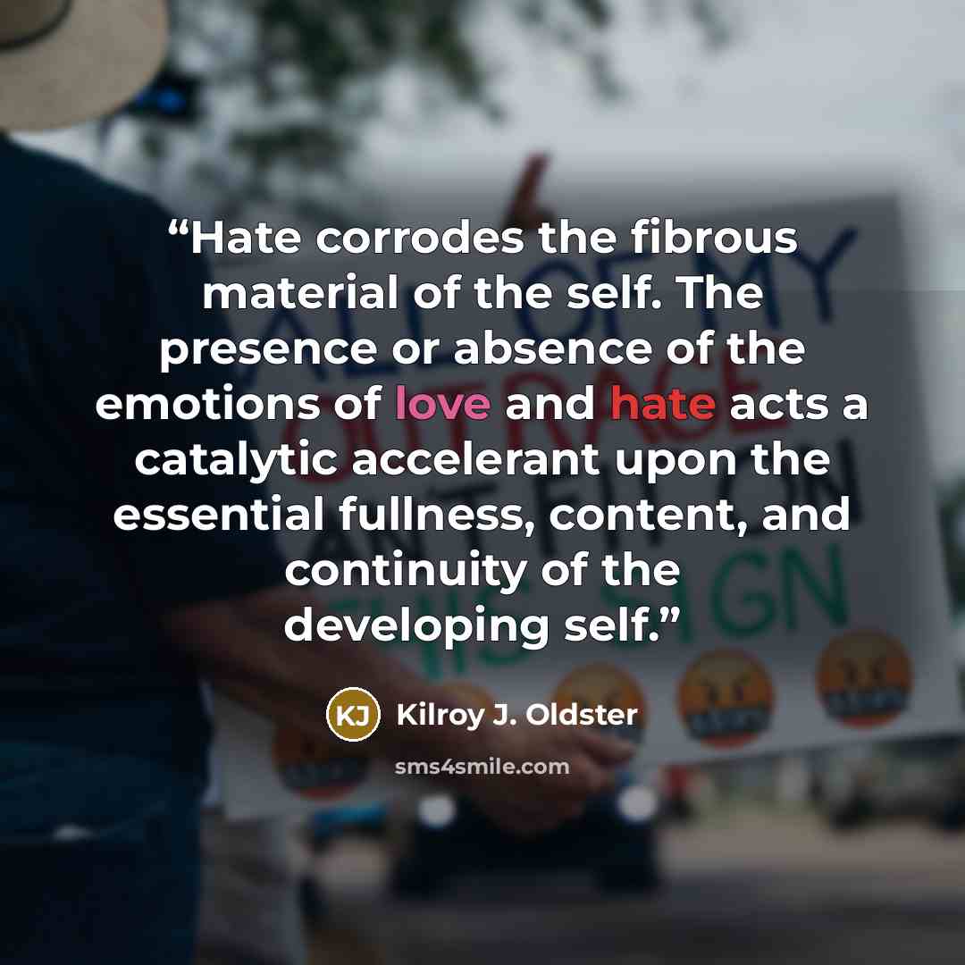 “Hate corrodes the fibrous material of the self. The presence or absence of the emotions of love and hate acts a catalytic accelerant upon the essential fullness, content, and continuity of the developing self.” quote by Kilroy J. Oldster