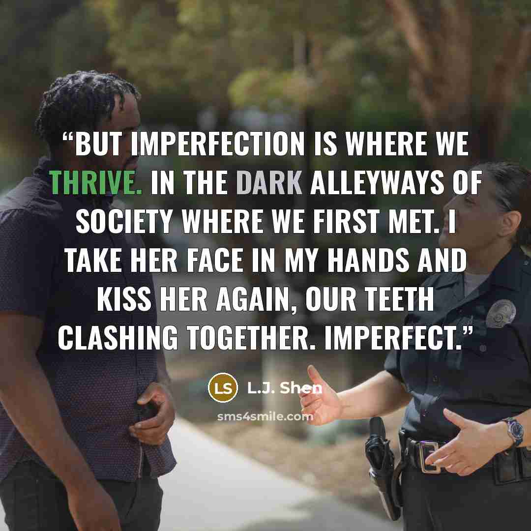 “But imperfection is where we thrive. In the dark alleyways of society where we first met. I take her face in my hands and kiss her again, our teeth clashing together. Imperfect.” quote by L.J. Shen