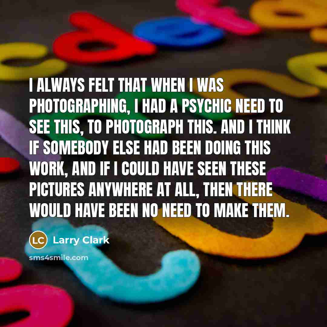 “I always felt that when I was photographing, I had a psychic need to see this, to photograph this. And I think if somebody else had been doing this work, and if I could have seen these pictures anywhere at all, then there would have been no need to make them.” quote by Larry Clark
