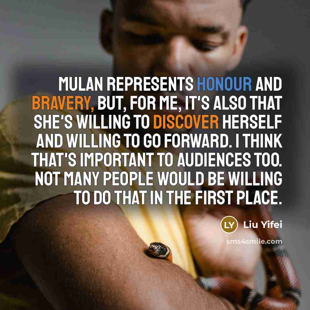“Mulan represents honour and bravery, but, for me, it's also that she's willing to discover herself and willing to go forward. I think that's important to audiences too. Not many people would be willing to do that in the first place.” quote by Liu Yifei