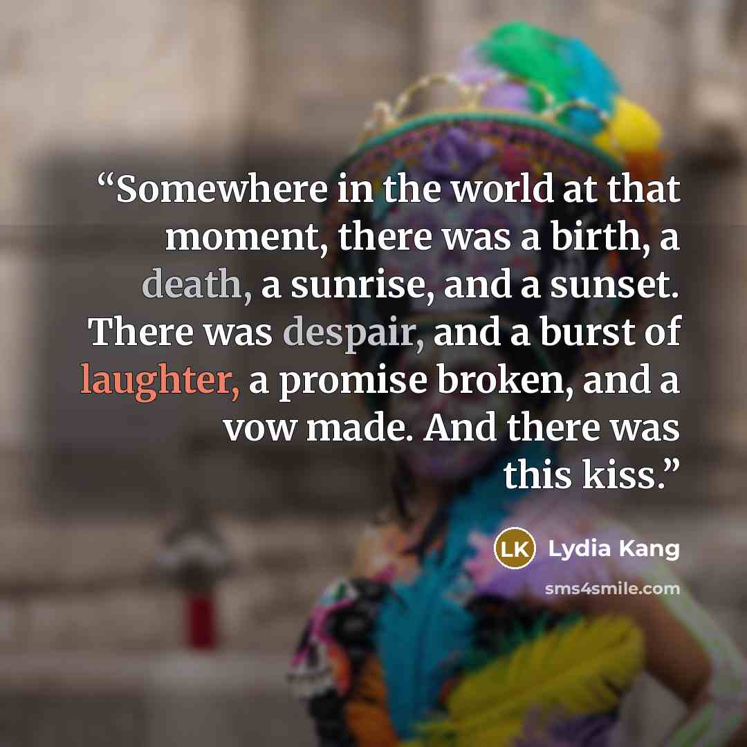 “Somewhere in the world at that moment, there was a birth, a death, a sunrise, and a sunset. There was despair, and a burst of laughter, a promise broken, and a vow made. And there was this kiss.” quote by Lydia Kang