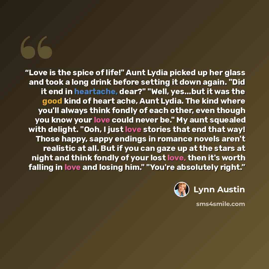 “Love is the spice of life!" Aunt Lydia picked up her glass and took a long drink before setting it down again. "Did it end in heartache, dear?" "Well, yes...but it was the good kind of heart ache, Aunt Lydia. The kind where you'll always think fondly of each other, even though you know your love…” quote by Lynn Austin