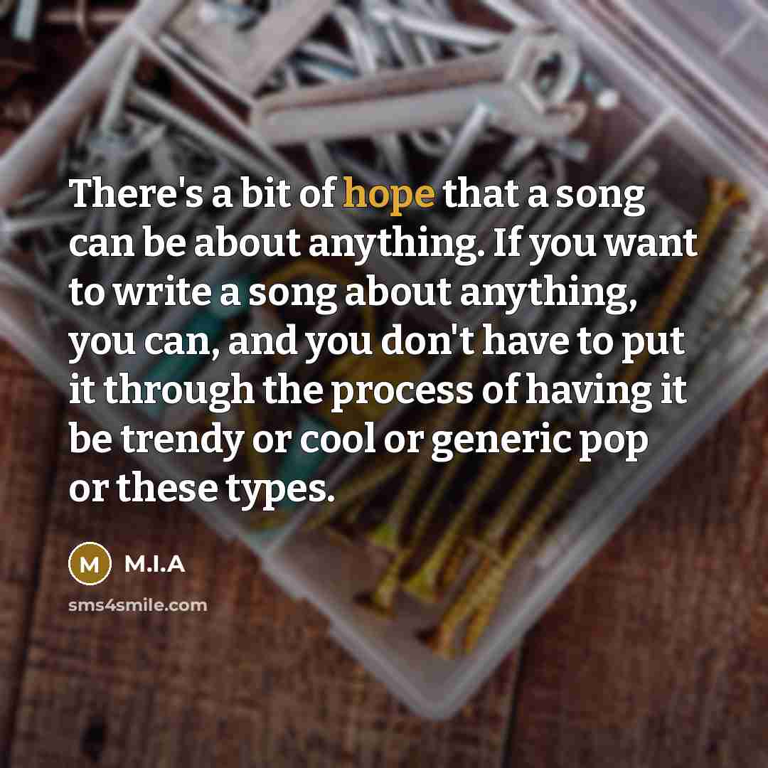 “There's a bit of hope that a song can be about anything. If you want to write a song about anything, you can, and you don't have to put it through the process of having it be trendy or cool or generic pop or these types.” quote by M.I.A
