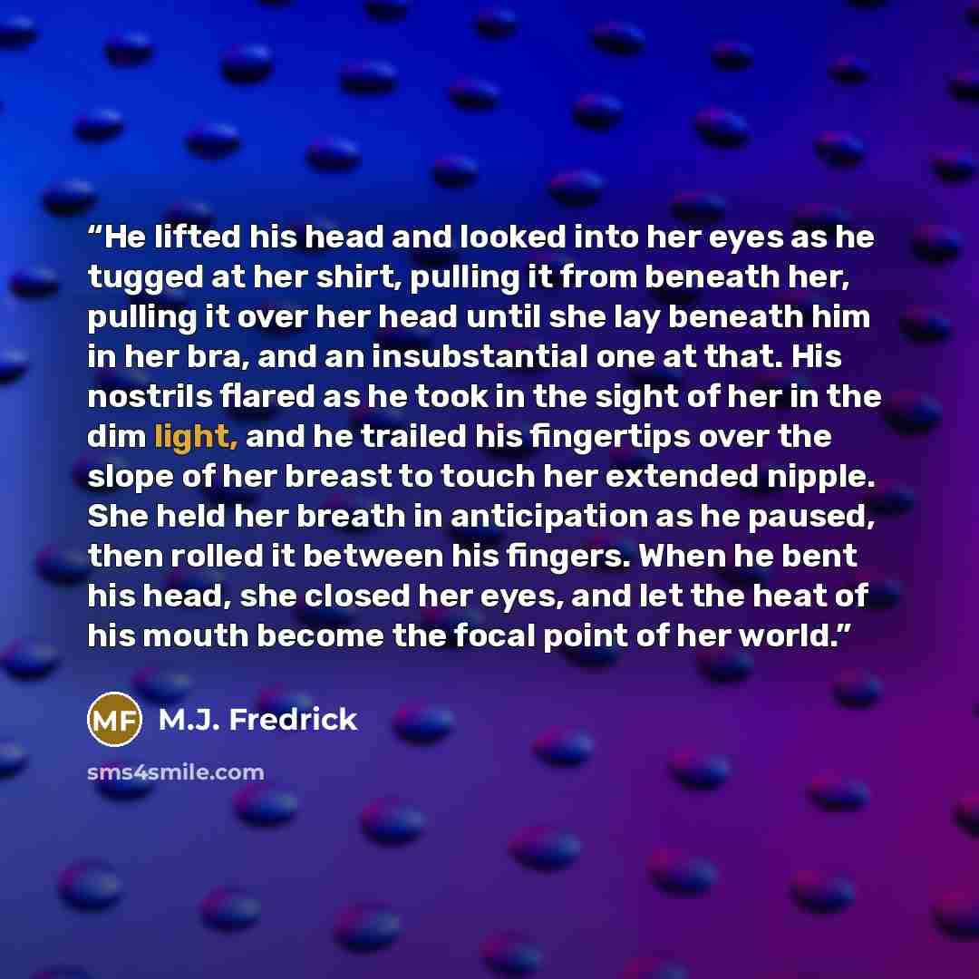 “He lifted his head and looked into her eyes as he tugged at her shirt, pulling it from beneath her, pulling it over her head until she lay beneath him in her bra, and an insubstantial one at that. His nostrils flared as he took in the sight of her in the dim light, and he trailed his fingertips…” quote by M.J. Fredrick